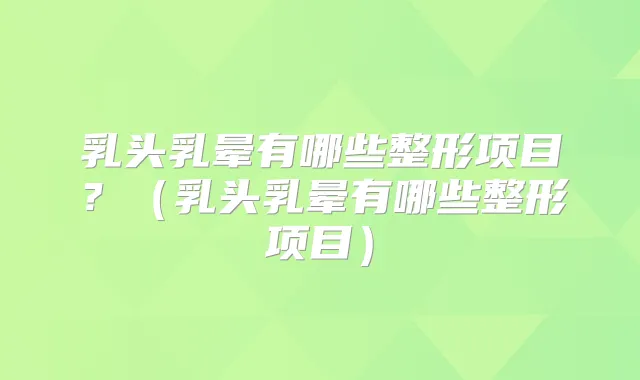 乳头乳晕有哪些整形项目？（乳头乳晕有哪些整形项目）