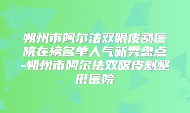 朔州市阿尔法双眼皮割医院在榜名单人气新秀盘点-朔州市阿尔法双眼皮割整形医院