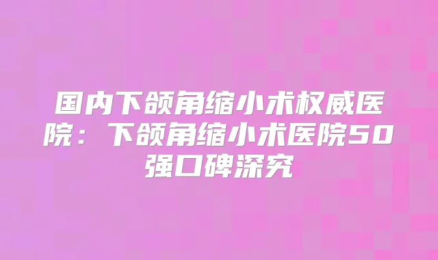 国内下颌角缩小术医院:下颌角缩小术医院50强口碑深究