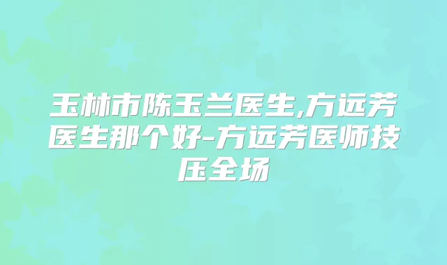玉林市陈玉兰医生,方远芳医生那个好-方远芳医师技压全场