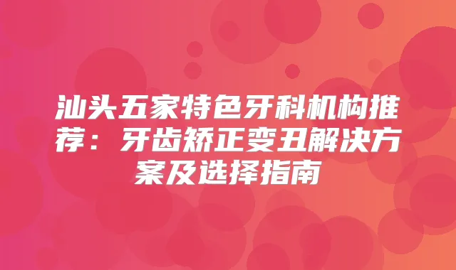 汕头五家特色牙科机构推荐：牙齿矫正变丑解决方案及选择指南