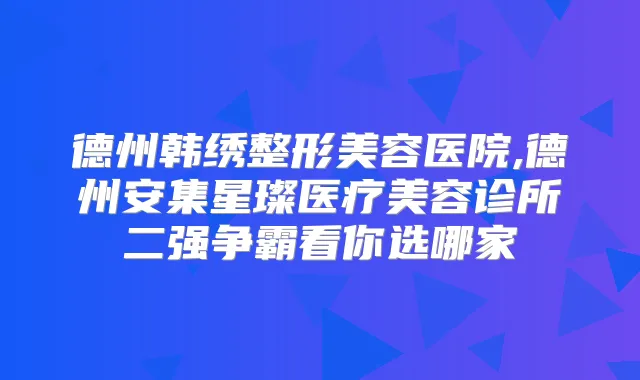 德州韩绣整形美容医院,德州安集星璨医疗美容诊所二强争霸看你选哪家