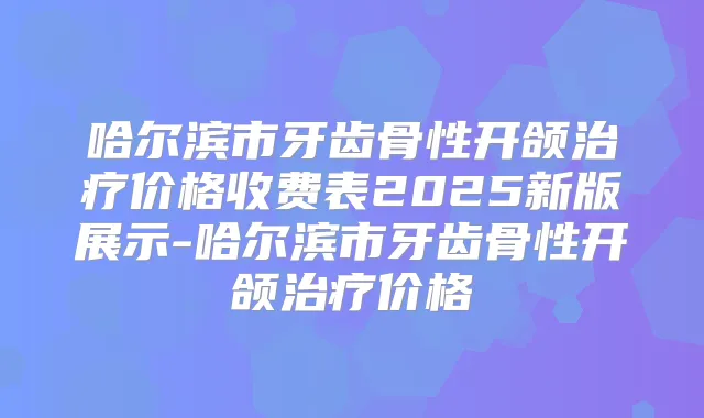 哈尔滨市牙齿骨性开颌价格收费表2025新版展示-哈尔滨市牙齿骨性开颌价格