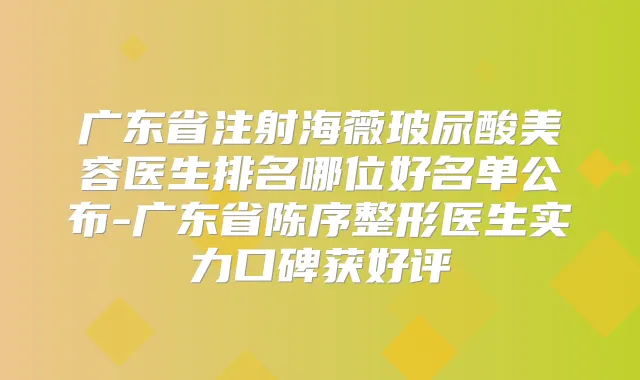 广东省注射海薇玻尿酸美容医生排名哪位好名单公布-广东省陈序整形医生实力口碑获好评