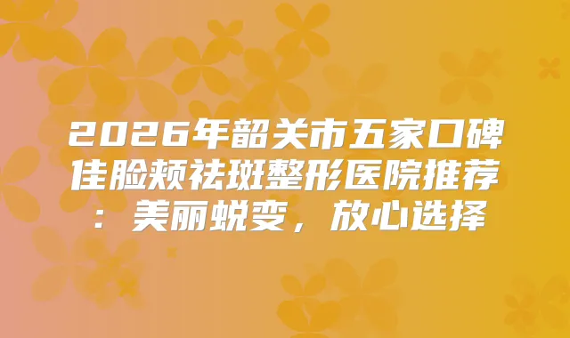 2026年韶关市五家口碑佳脸颊祛斑整形医院推荐：美丽蜕变，放心选择