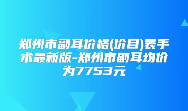 郑州市副耳价格(价目)表手术新版-郑州市副耳均价为7753元