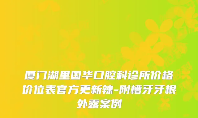 厦门湖里国华口腔科诊所价格价位表官方更新辣-附槽牙牙根外露案例