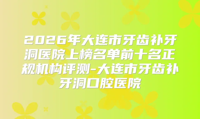 2026年大连市牙齿补牙洞医院上榜名单前十名正规机构评测-大连市牙齿补牙洞口腔医院