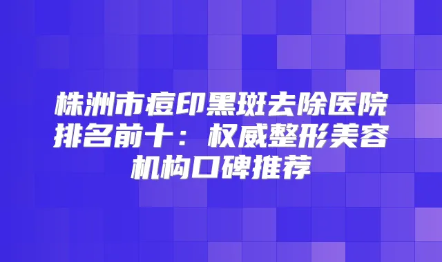 株洲市痘印黑斑去除医院排名前十：整形美容机构口碑推荐