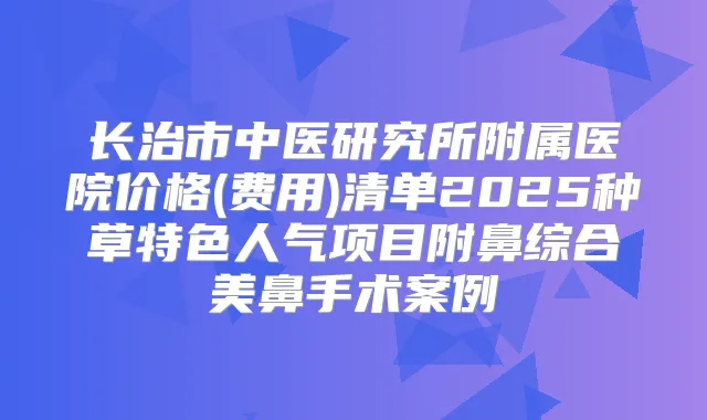 长治市中医研究所附属医院价格(费用)清单2025种草特色人气项目附鼻综合美鼻手术案例