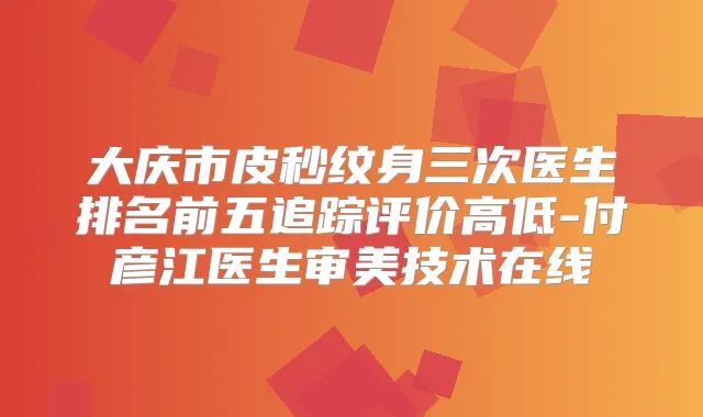 大庆市皮秒纹身三次医生排名前五追踪评价高低-付彦江医生审美技术在线