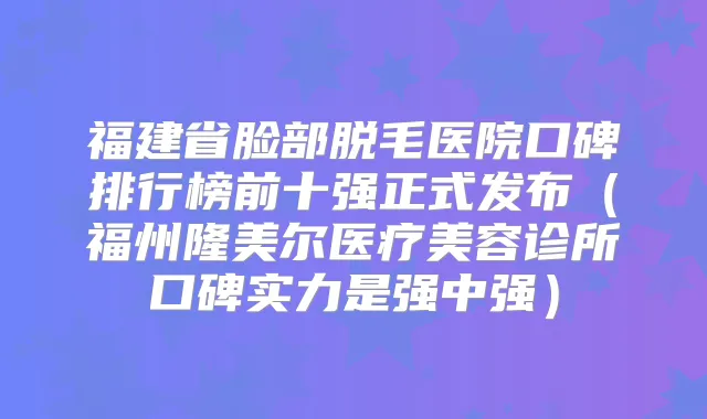 福建省脸部脱毛医院口碑排行榜前十强正式发布(福州隆美尔医疗美容诊所口碑实力是强中强)