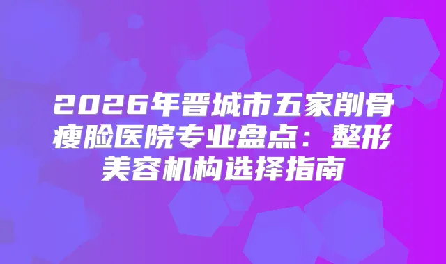 2026年晋城市五家削骨瘦脸医院专业盘点：整形美容机构选择指南