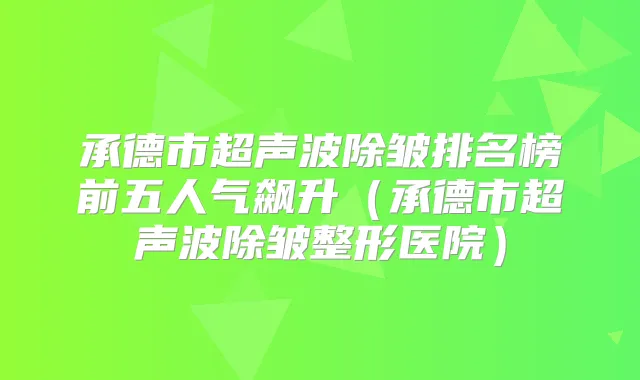 承德市超声波除皱排名榜前五人气飙升（承德市超声波除皱整形医院）
