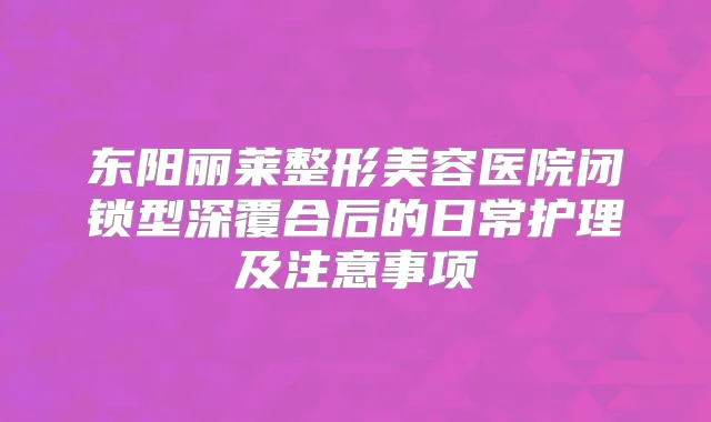 东阳丽莱整形美容医院闭锁型深覆合后的日常护理及注意事项