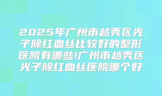 2025年广州市越秀区光子除红血丝比较好的整形医院有哪些!广州市越秀区光子除红血丝医院哪个好