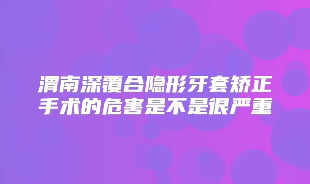 渭南深覆合隐形牙套矫正手术的危害是不是很严重
