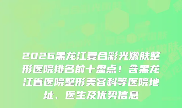 2026黑龙江复合彩光嫩肤整形医院排名前十盘点！含黑龙江省医院整形美容科等医院地址、医生及优势信息