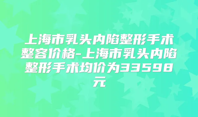 上海市乳头内陷整形手术整容价格-上海市乳头内陷整形手术均价为33598元