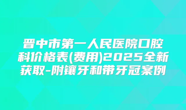晋中市第一人民医院口腔科价格表(费用)2025全新获取-附镶牙和带牙冠案例