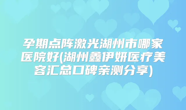孕期点阵激光湖州市哪家医院好(湖州鑫伊妍医疗美容汇总口碑亲测分享)
