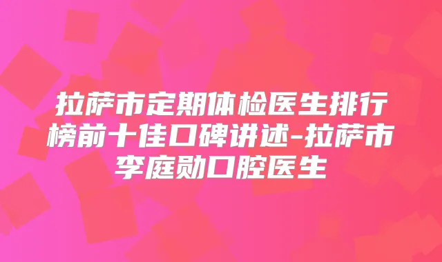 拉萨市定期体检医生排行榜前十佳口碑讲述-拉萨市李庭勋口腔医生