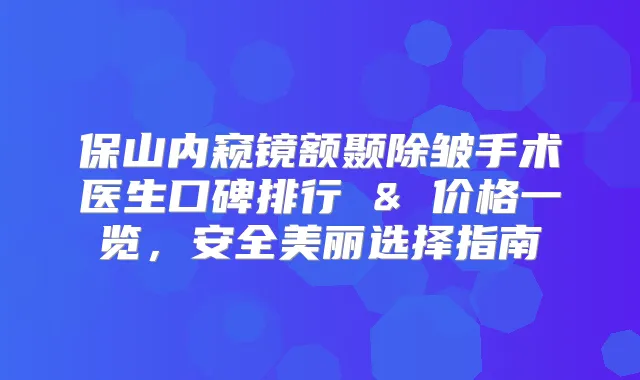 保山内窥镜额颞除皱手术医生口碑排行 & 价格一览，安全美丽选择指南
