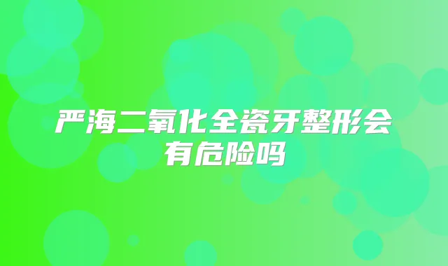 严海二氧化全瓷牙整形会有危险吗