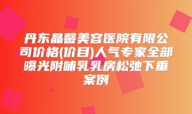丹东晶馨美容医院有限公司价格(价目)人气专家全部曝光附哺乳乳房松弛下垂案例