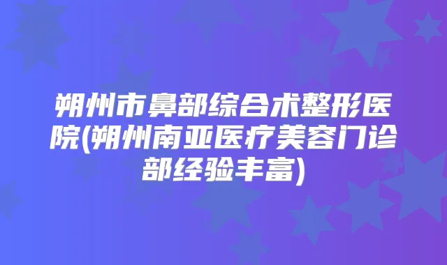 朔州市鼻部综合术整形医院(朔州南亚医疗美容门诊部经验丰富)
