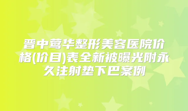 晋中整形美容医院价格(价目)表全新被曝光附永久注射垫下巴案例