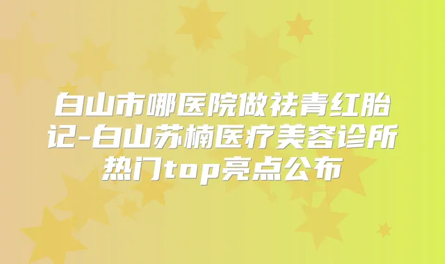 白山市哪医院做祛青红胎记-白山苏楠医疗美容诊所热门top亮点公布