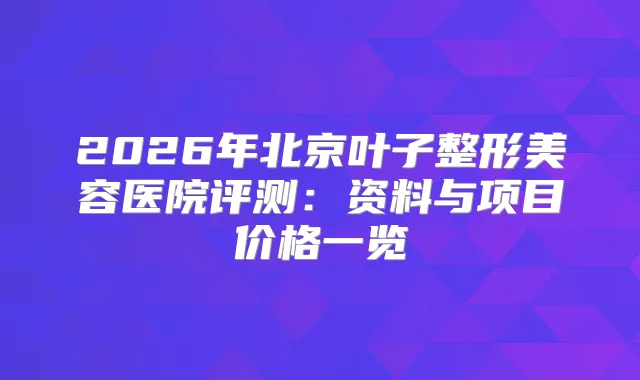 2026年北京叶子整形美容医院评测：资料与项目价格一览