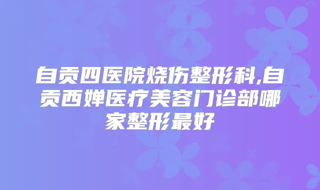 自贡四医院烧伤整形科,自贡西婵医疗美容门诊部哪家整形好