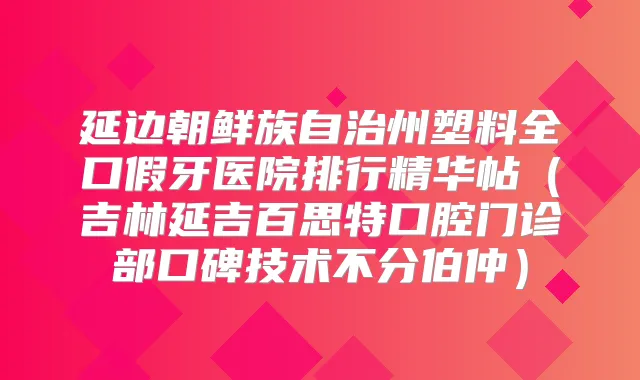 延边朝鲜族自治州塑料全口假牙医院排行精华帖（吉林延吉百思特口腔门诊部口碑技术不分伯仲）