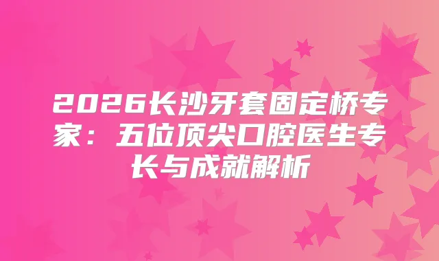 2026长沙牙套固定桥专家：五位口腔医生专长与成就解析