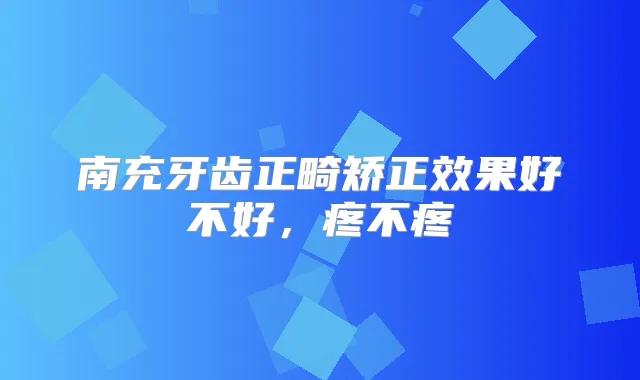 南充牙齿正畸矫正效果好不好，疼不疼