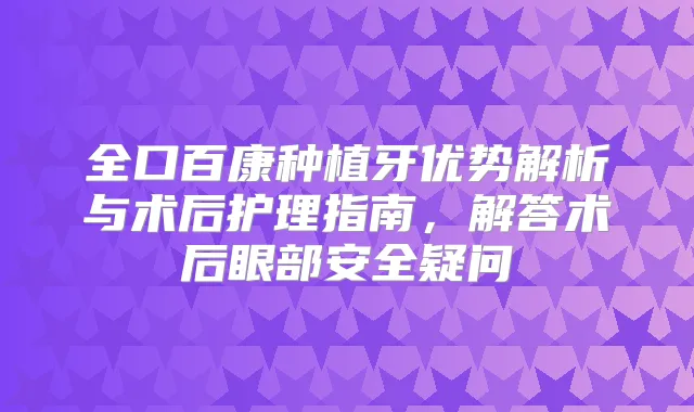 全口百康种植牙优势解析与术后护理指南,解答术后眼部安全疑问