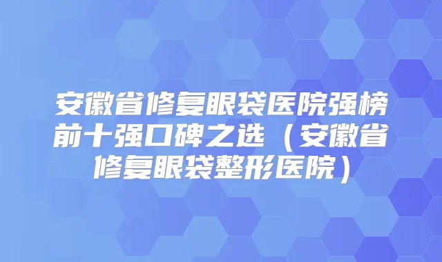 安徽省修复眼袋医院强榜前十强口碑之选（安徽省修复眼袋整形医院）