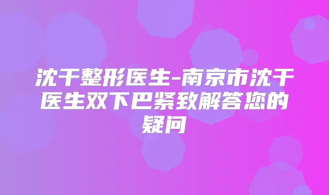 沈干整形医生-南京市沈干医生双下巴紧致解答您的疑问