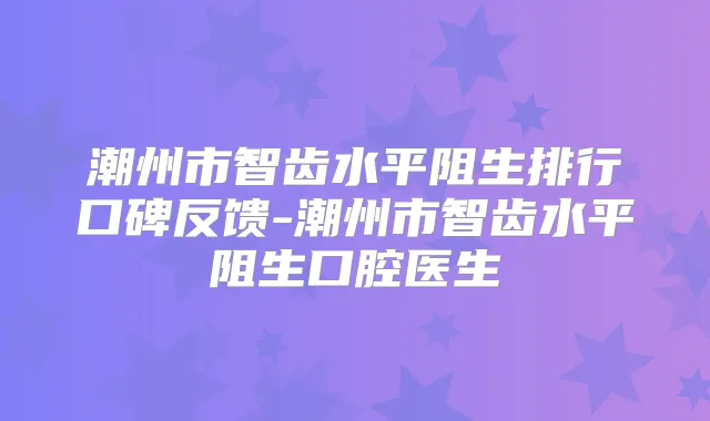 潮州市智齿水平阻生排行口碑反馈-潮州市智齿水平阻生口腔医生