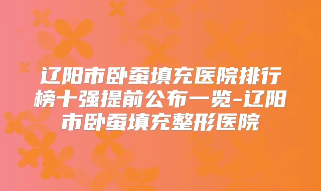 辽阳市卧蚕填充医院排行榜十强提前公布一览-辽阳市卧蚕填充整形医院