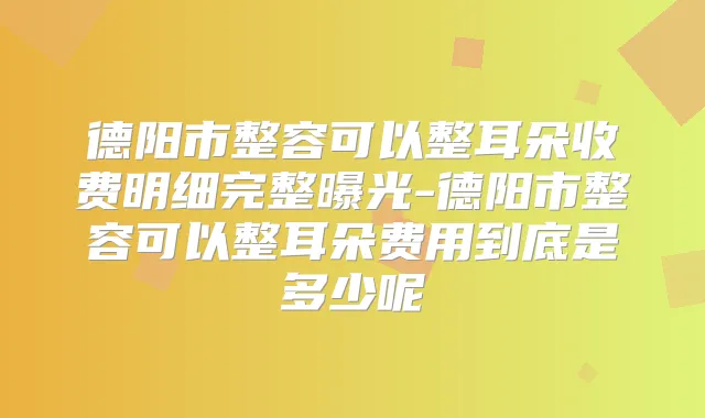 德阳市整容可以整耳朵收费明细完整曝光-德阳市整容可以整耳朵费用到底是多少呢