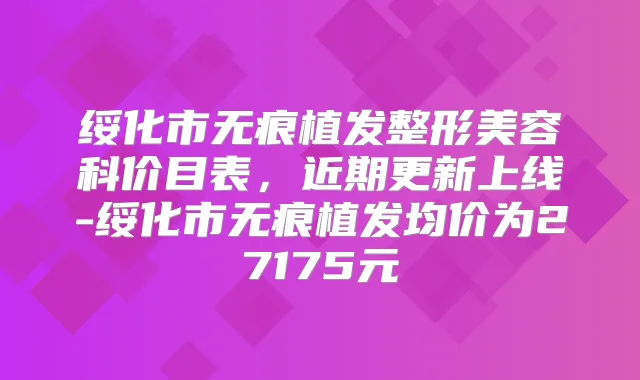 绥化市无痕植发整形美容科价目表，近期更新上线-绥化市无痕植发均价为27175元