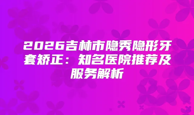 2026吉林市隐秀隐形牙套矫正:知名医院推荐及服务解析