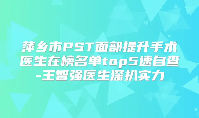 萍乡市PST面部提升手术医生在榜名单top5速自查-王智强医生深扒实力