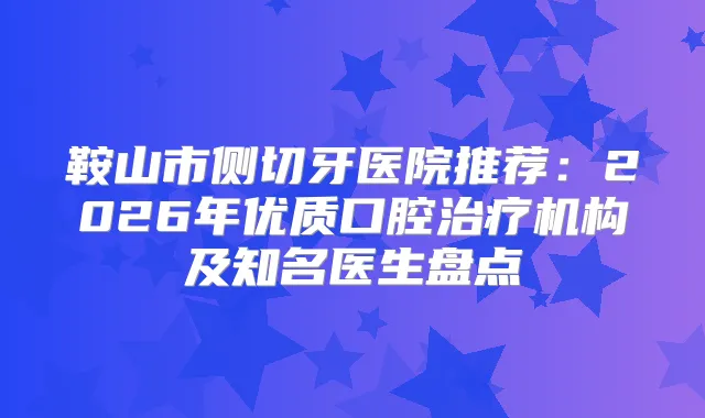 鞍山市侧切牙医院推荐：2026年优质口腔机构及知名医生盘点