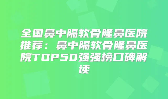 全国鼻中隔软骨隆鼻医院推荐：鼻中隔软骨隆鼻医院TOP50强强榜口碑解读