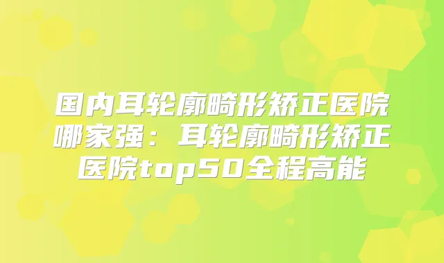 国内耳轮廓畸形矫正医院哪家强：耳轮廓畸形矫正医院top50全程高能