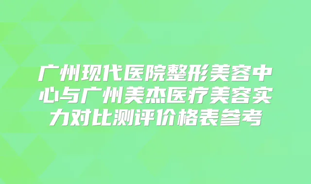 广州现代医院整形美容中心与广州美杰医疗美容实力对比测评价格表参考